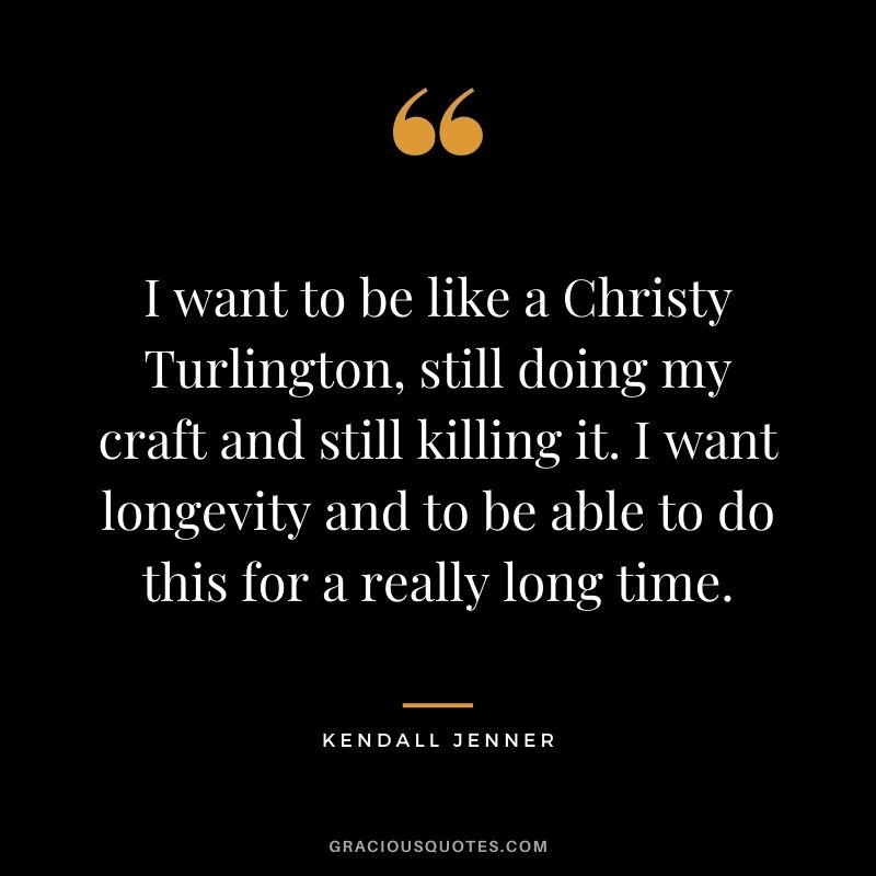 I want to be like a Christy Turlington, still doing my craft and still killing it. I want longevity and to be able to do this for a really long time.