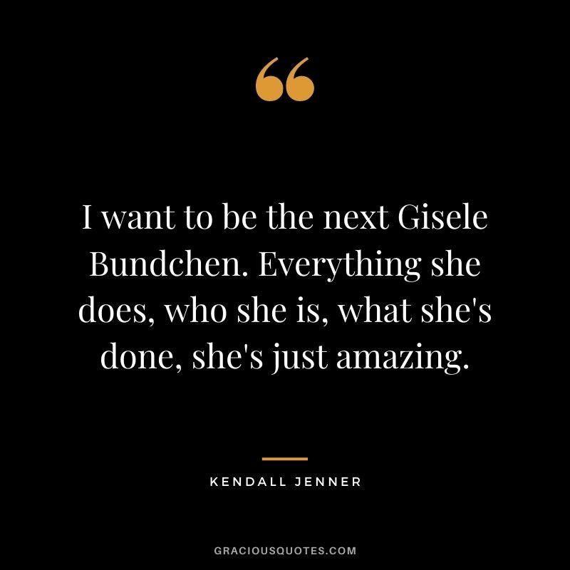 I want to be the next Gisele Bundchen. Everything she does, who she is, what she's done, she's just amazing.