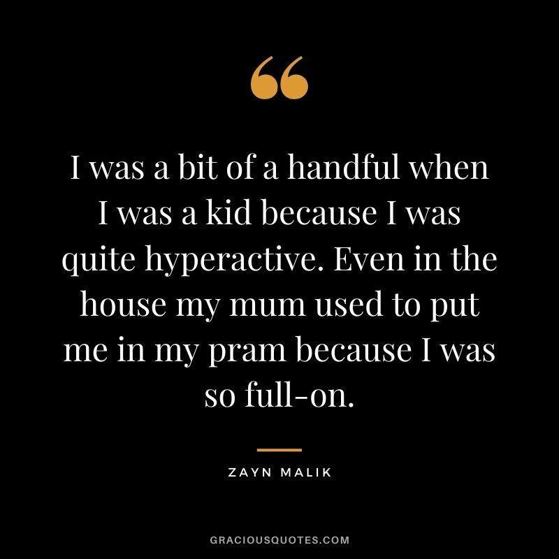 I was a bit of a handful when I was a kid because I was quite hyperactive. Even in the house my mum used to put me in my pram because I was so full-on.