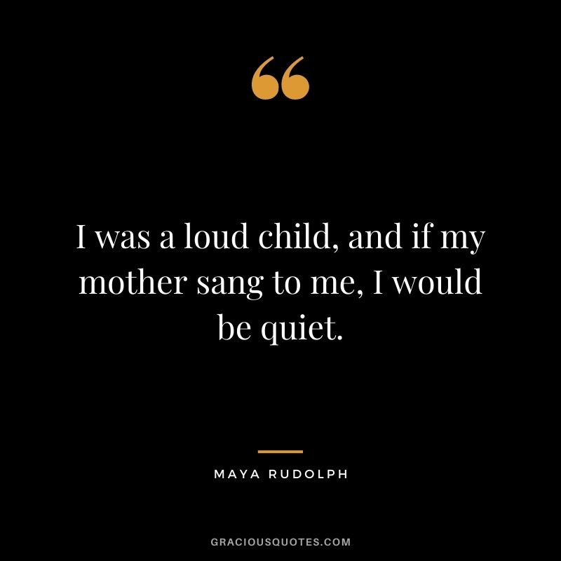 I was a loud child, and if my mother sang to me, I would be quiet.