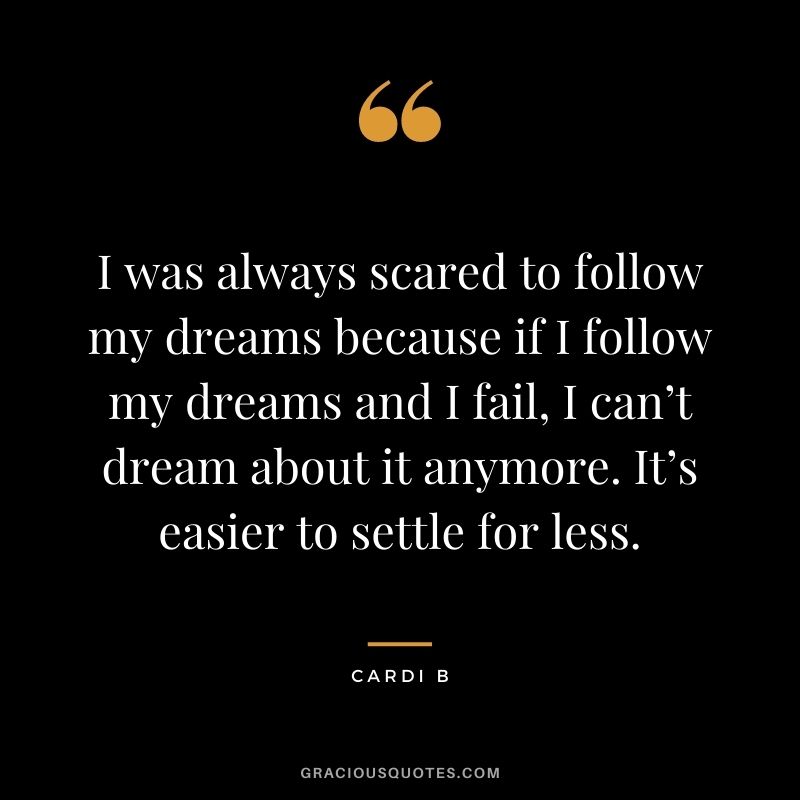 I was always scared to follow my dreams because if I follow my dreams and I fail, I can’t dream about it anymore. It’s easier to settle for less.