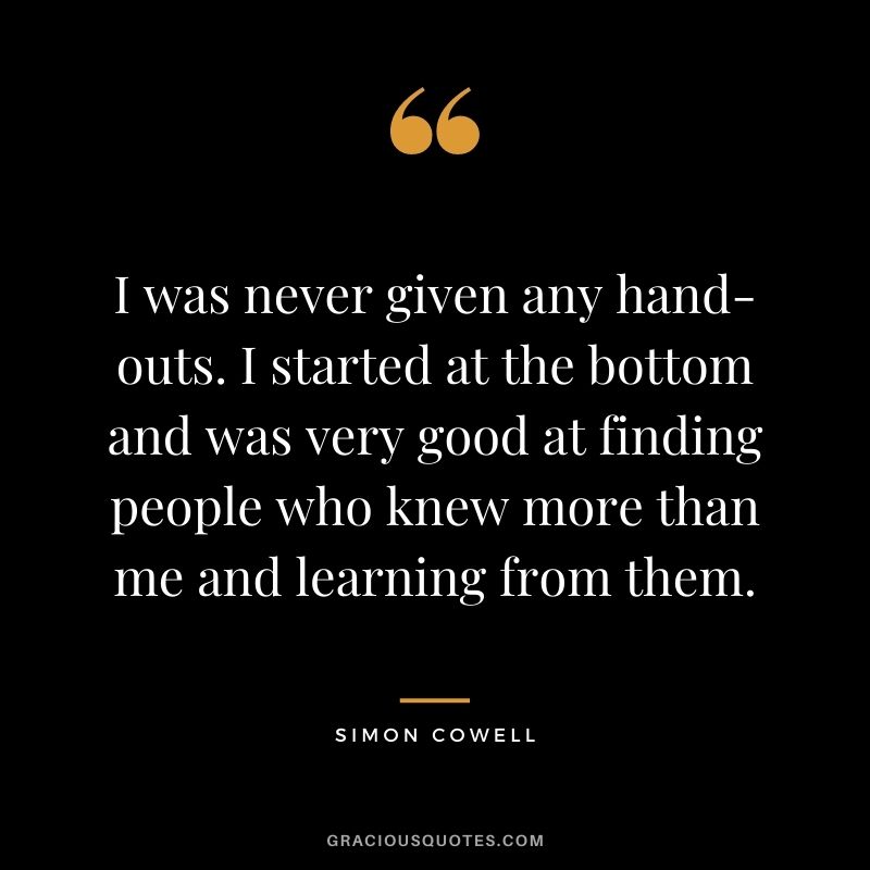 I was never given any hand-outs. I started at the bottom and was very good at finding people who knew more than me and learning from them.