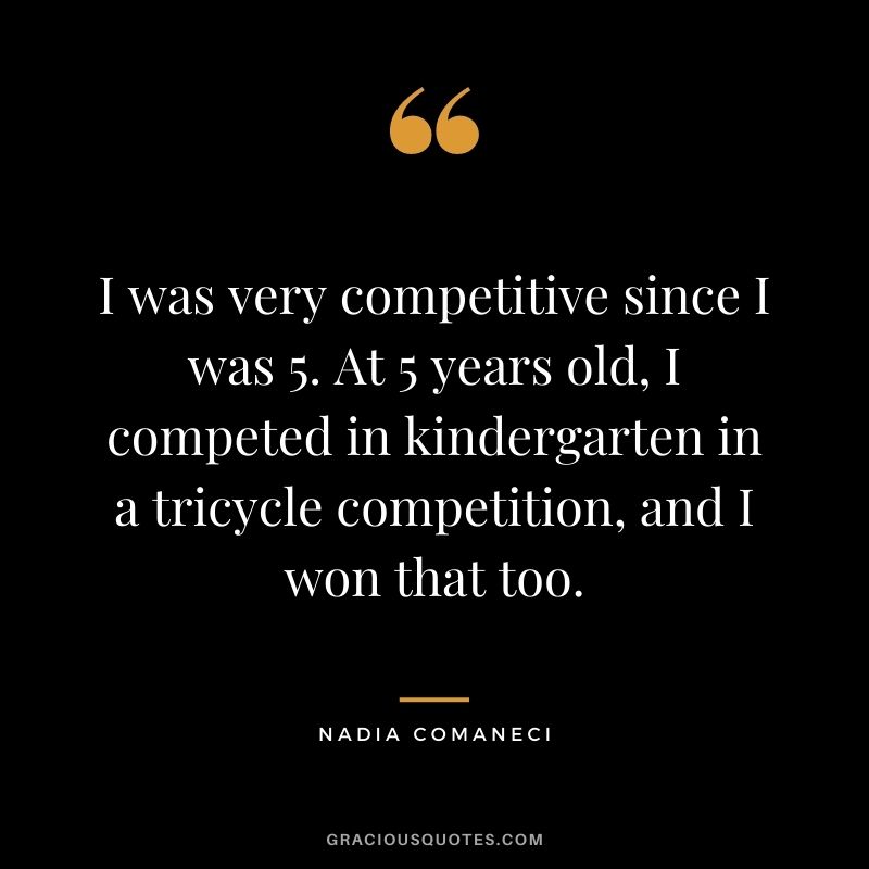 I was very competitive since I was 5. At 5 years old, I competed in kindergarten in a tricycle competition, and I won that too.