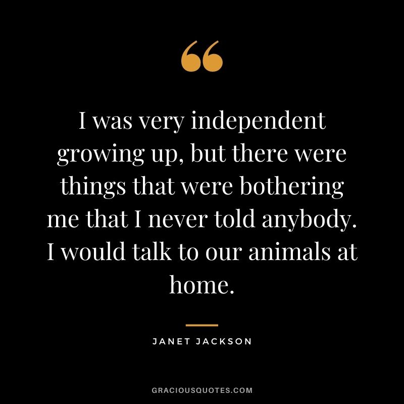I was very independent growing up, but there were things that were bothering me that I never told anybody. I would talk to our animals at home.