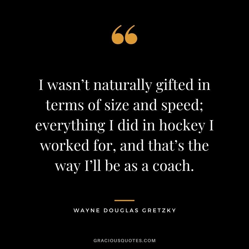 I wasn’t naturally gifted in terms of size and speed; everything I did in hockey I worked for, and that’s the way I’ll be as a coach.
