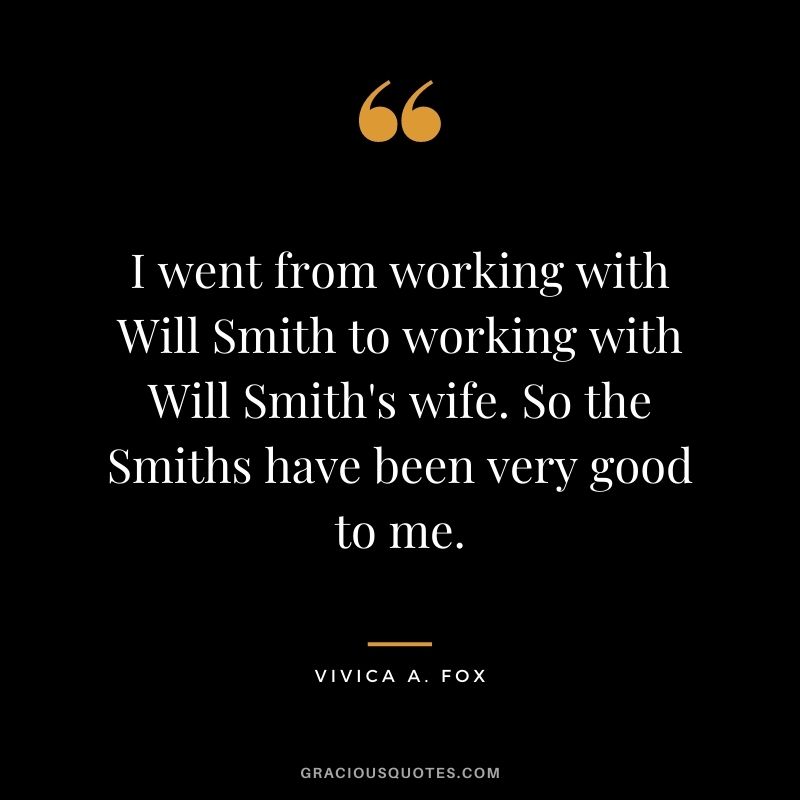 I went from working with Will Smith to working with Will Smith's wife. So the Smiths have been very good to me.