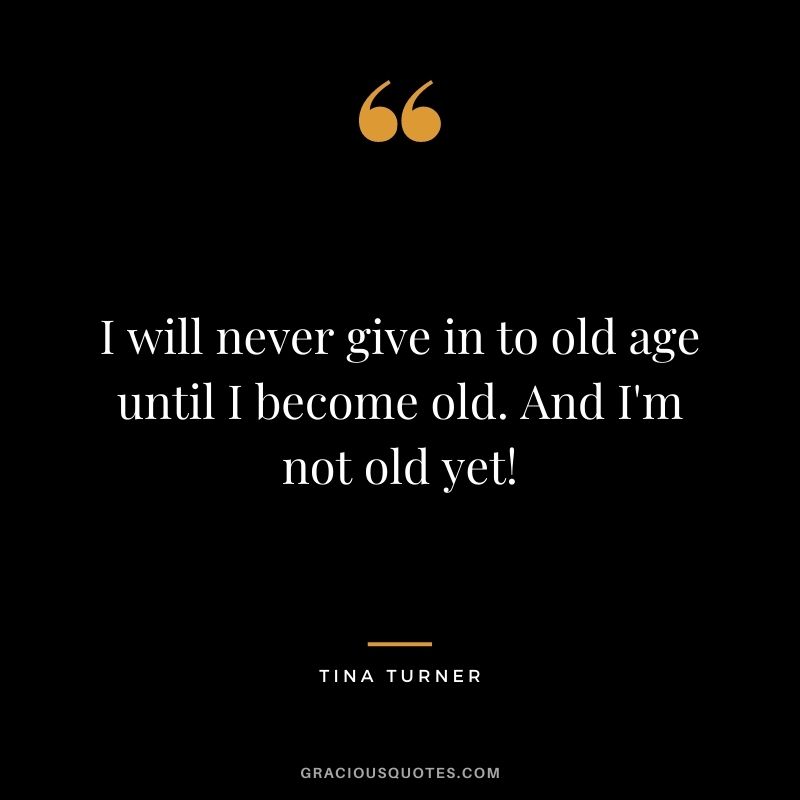 I will never give in to old age until I become old. And I'm not old yet!