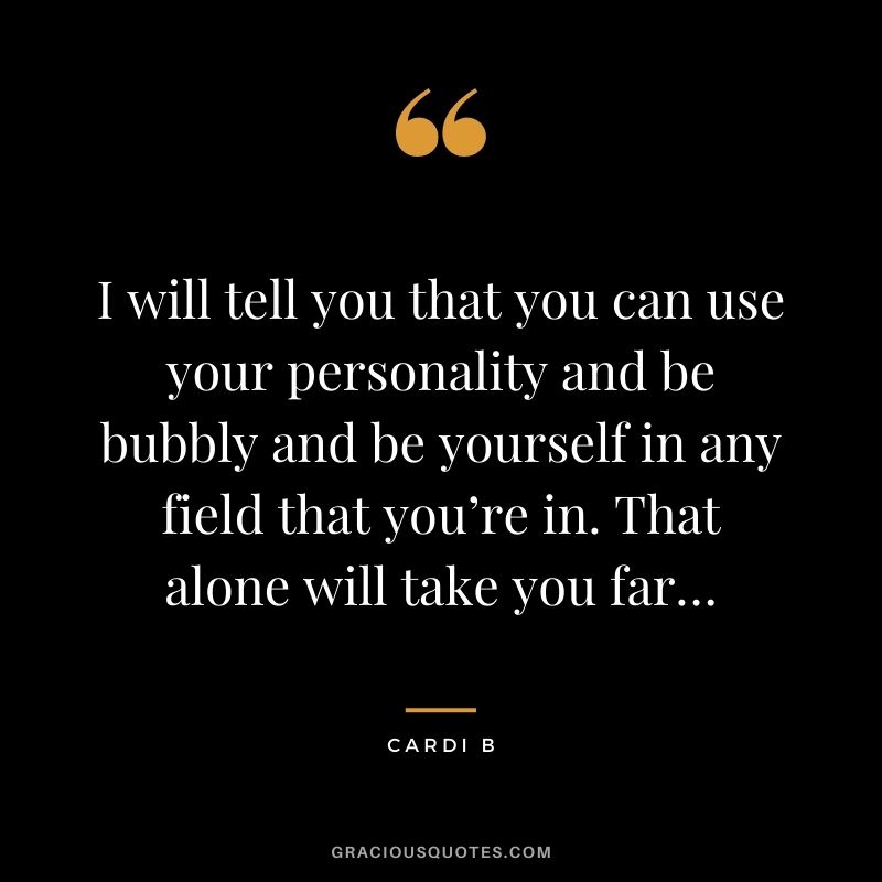 I will tell you that you can use your personality and be bubbly and be yourself in any field that you’re in. That alone will take you far…