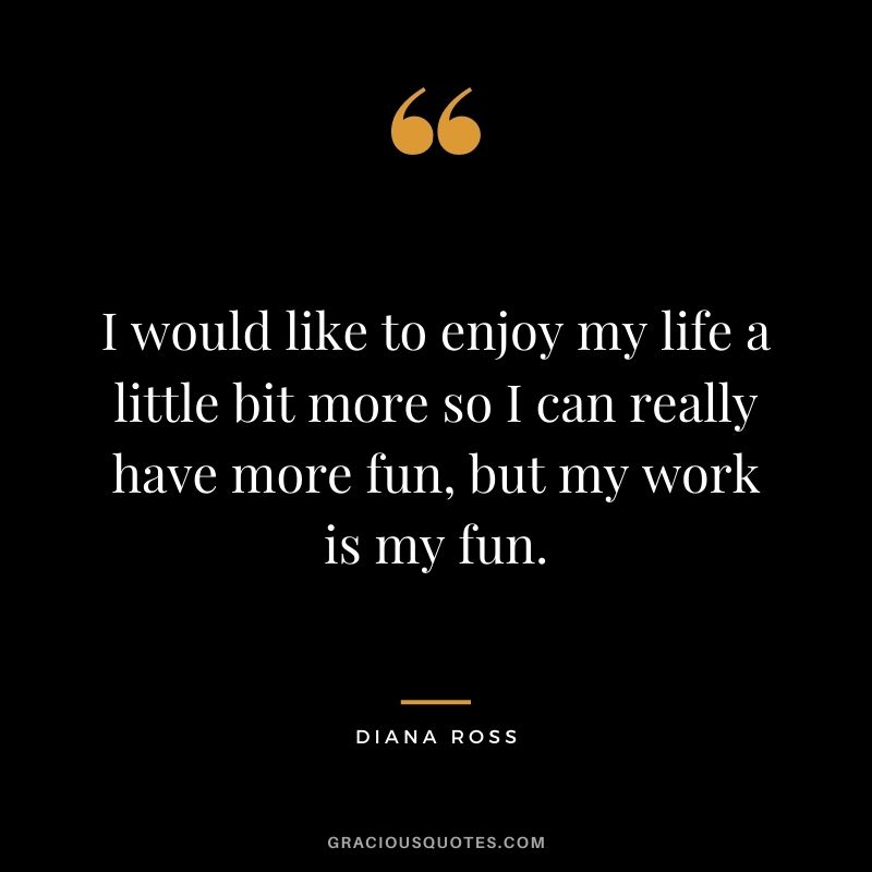 I would like to enjoy my life a little bit more so I can really have more fun, but my work is my fun.