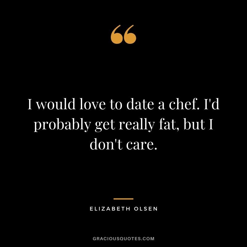 I would love to date a chef. I'd probably get really fat, but I don't care.