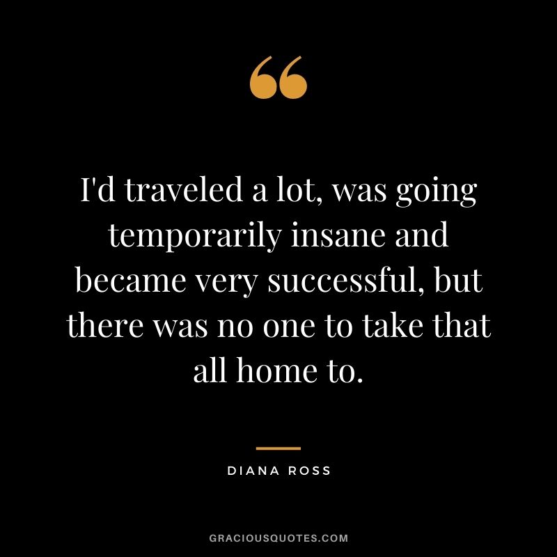 I'd traveled a lot, was going temporarily insane and became very successful, but there was no one to take that all home to.
