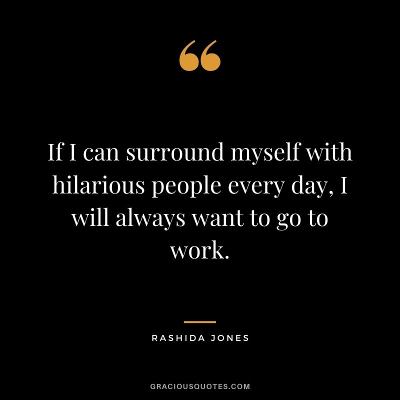 If I can surround myself with hilarious people every day, I will always want to go to work.