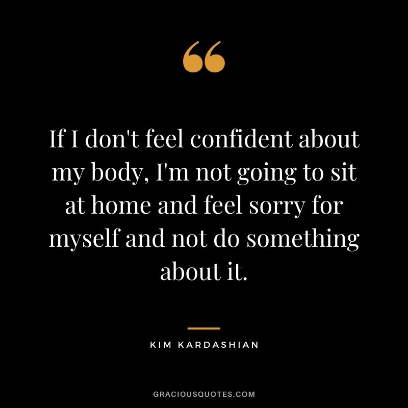 If I don't feel confident about my body, I'm not going to sit at home and feel sorry for myself and not do something about it.