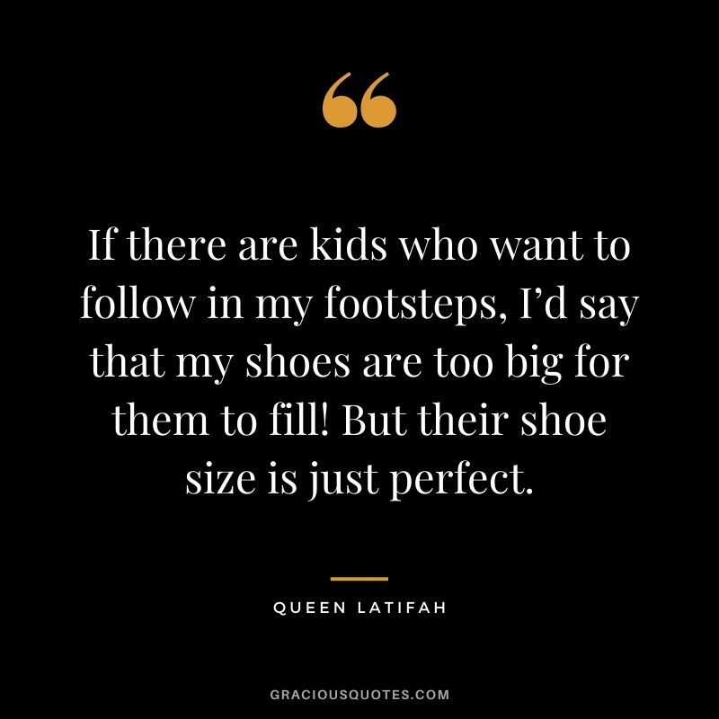 If there are kids who want to follow in my footsteps, I’d say that my shoes are too big for them to fill! But their shoe size is just perfect.