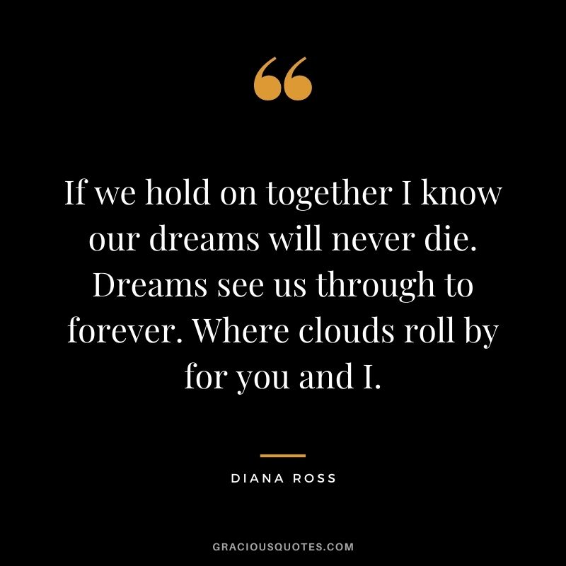 If we hold on together I know our dreams will never die. Dreams see us through to forever. Where clouds roll by for you and I.