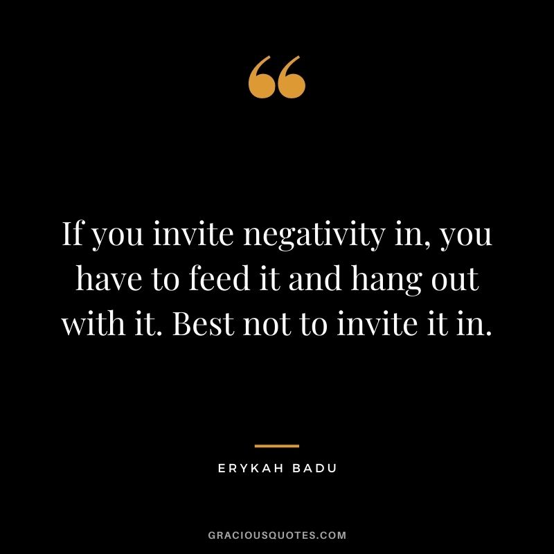 If you invite negativity in, you have to feed it and hang out with it. Best not to invite it in.