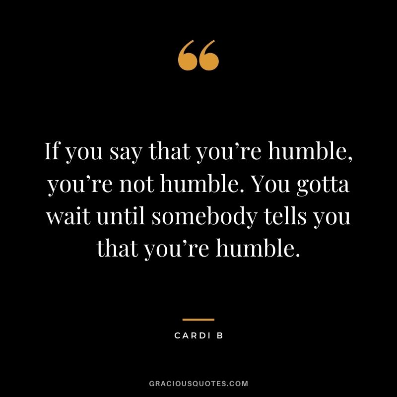 If you say that you’re humble, you’re not humble. You gotta wait until somebody tells you that you’re humble.