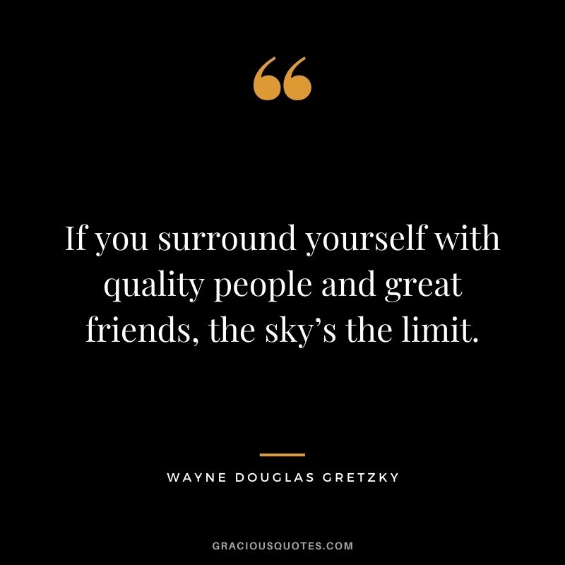 If you surround yourself with quality people and great friends, the sky’s the limit.