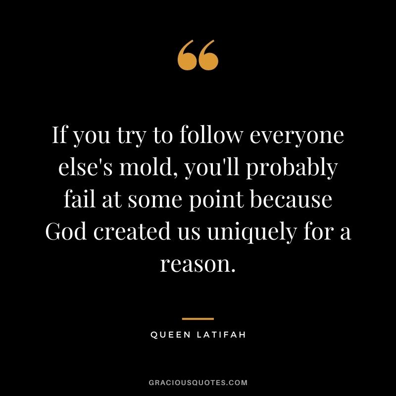 If you try to follow everyone else's mold, you'll probably fail at some point because God created us uniquely for a reason.