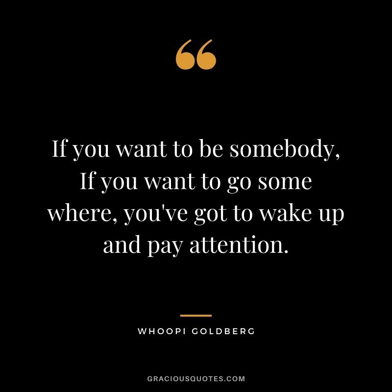 If you want to be somebody, If you want to go some where, you've got to wake up and pay attention.