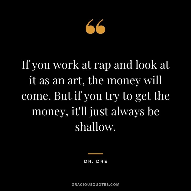 If you work at rap and look at it as an art, the money will come. But if you try to get the money, it'll just always be shallow.