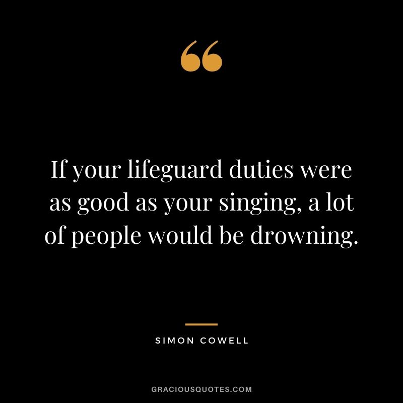 If your lifeguard duties were as good as your singing, a lot of people would be drowning.