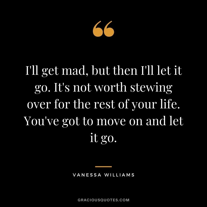 I'll get mad, but then I'll let it go. It's not worth stewing over for the rest of your life. You've got to move on and let it go.