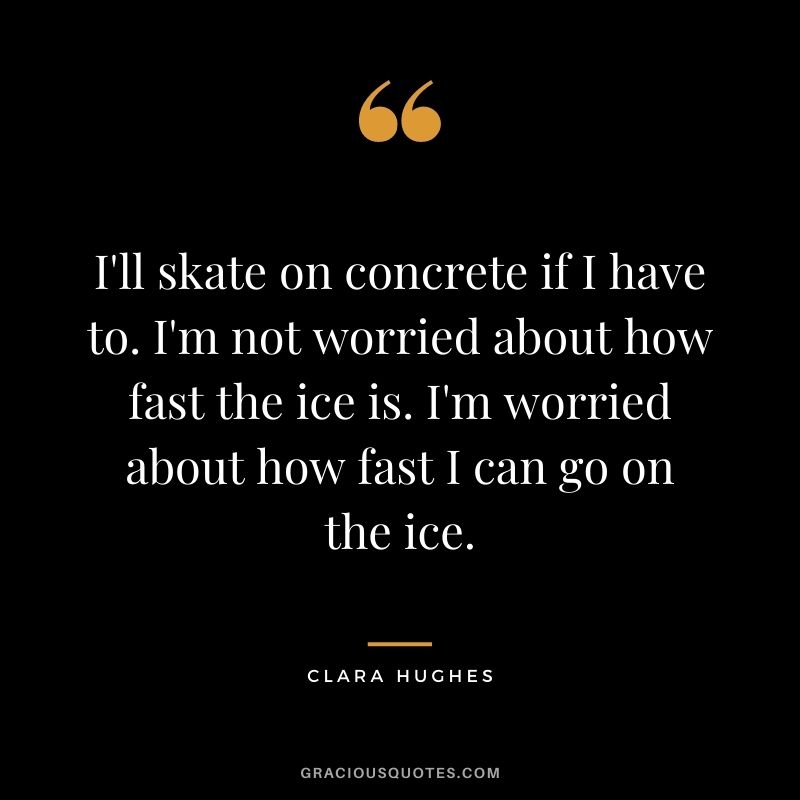 I'll skate on concrete if I have to. I'm not worried about how fast the ice is. I'm worried about how fast I can go on the ice.
