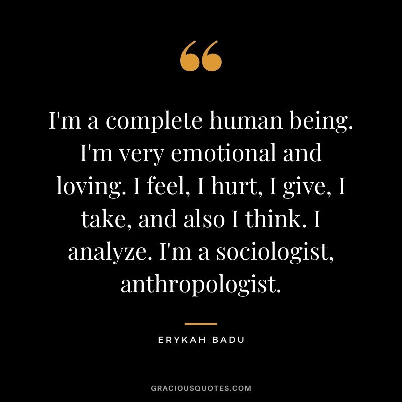 I'm a complete human being. I'm very emotional and loving. I feel, I hurt, I give, I take, and also I think. I analyze. I'm a sociologist, anthropologist.