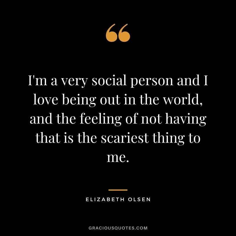 I'm a very social person and I love being out in the world, and the feeling of not having that is the scariest thing to me.