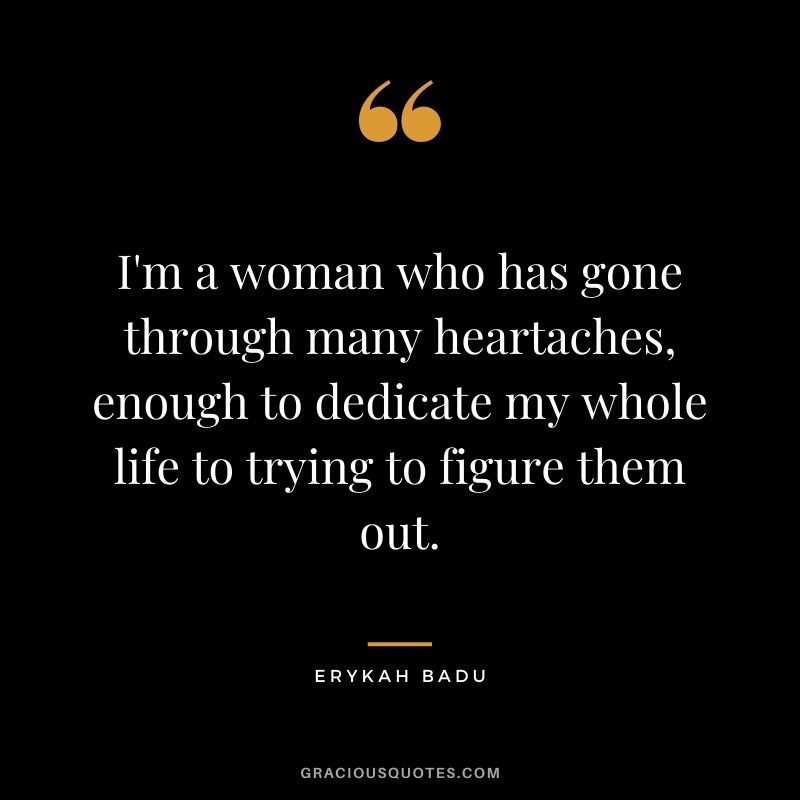 I'm a woman who has gone through many heartaches, enough to dedicate my whole life to trying to figure them out.