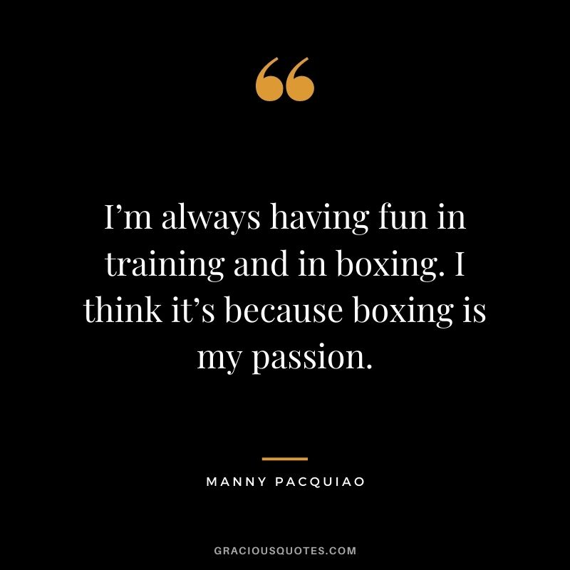 I’m always having fun in training and in boxing. I think it’s because boxing is my passion.