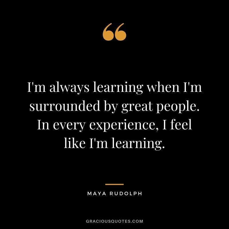 I'm always learning when I'm surrounded by great people. In every experience, I feel like I'm learning.