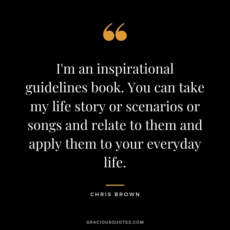 I'm an inspirational guidelines book. You can take my life story or scenarios or songs and relate to them and apply them to your everyday life.