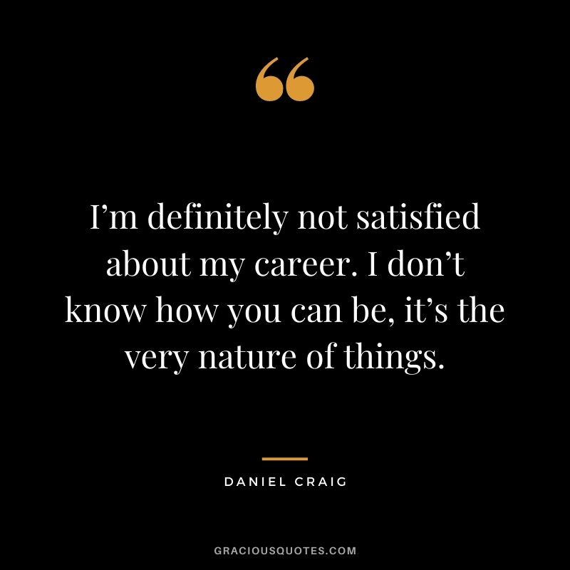 I’m definitely not satisfied about my career. I don’t know how you can be, it’s the very nature of things.
