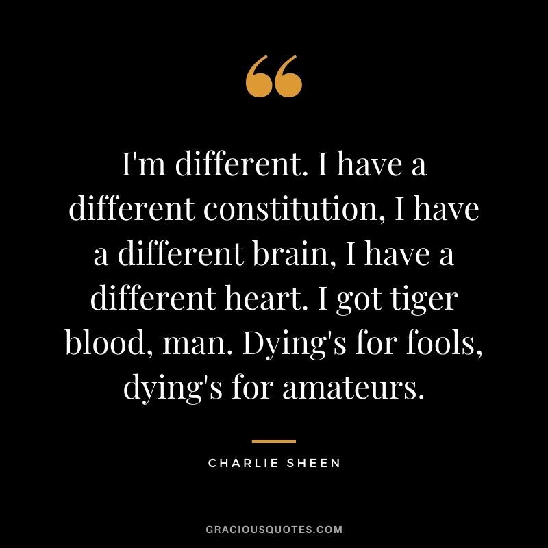 I'm different. I have a different constitution, I have a different brain, I have a different heart. I got tiger blood, man. Dying's for fools, dying's for amateurs.