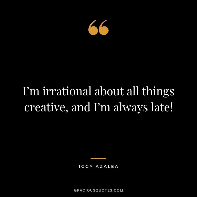 I’m irrational about all things creative, and I’m always late!