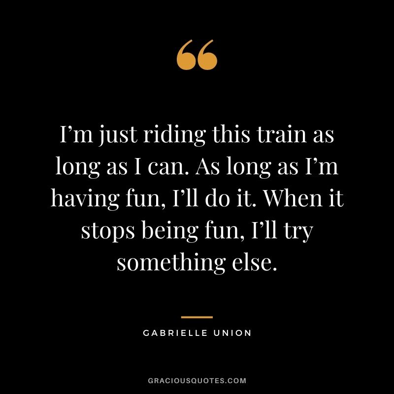 I’m just riding this train as long as I can. As long as I’m having fun, I’ll do it. When it stops being fun, I’ll try something else.