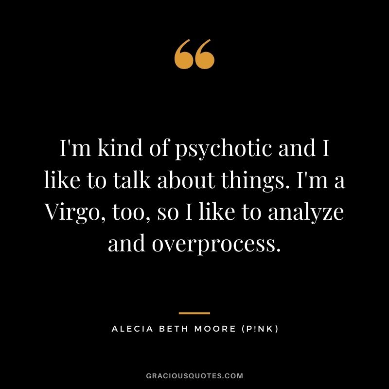 I'm kind of psychotic and I like to talk about things. I'm a Virgo, too, so I like to analyze and overprocess.