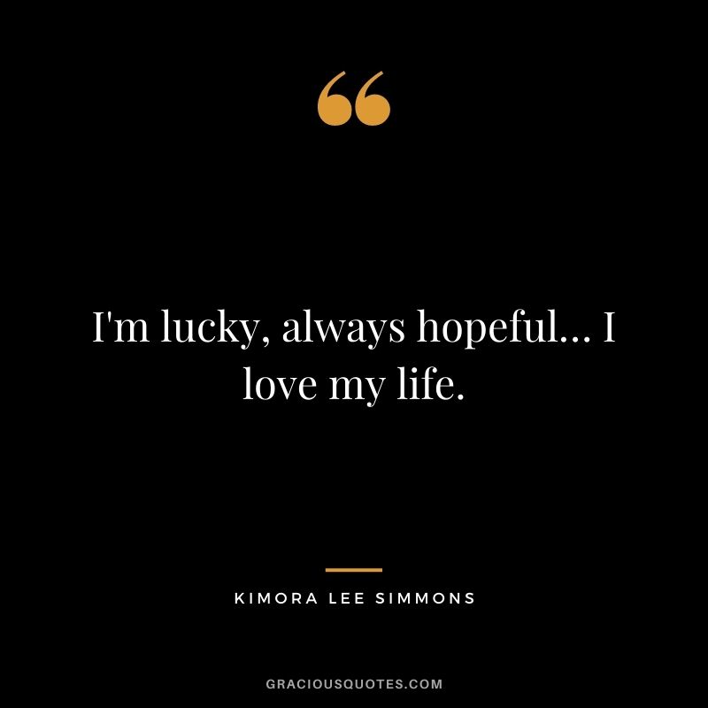 I'm lucky, always hopeful… I love my life.