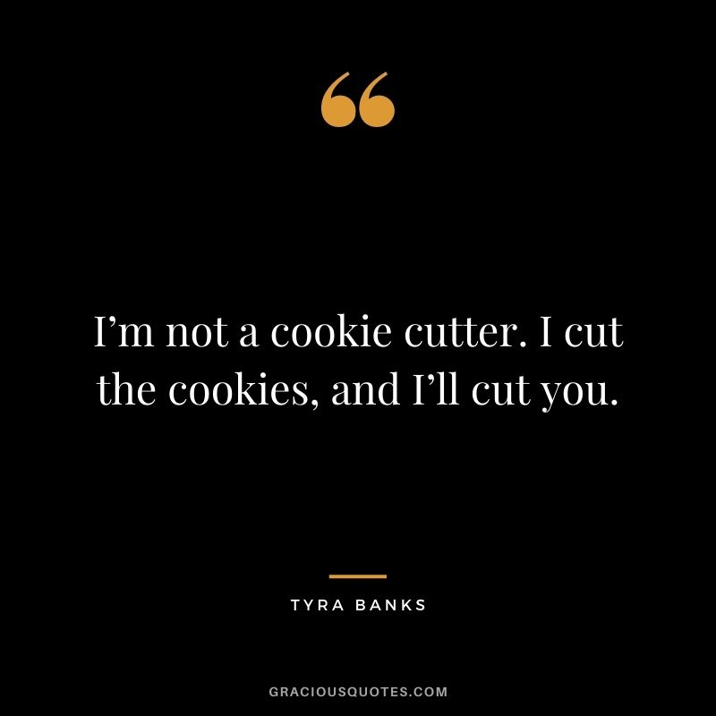 I’m not a cookie cutter. I cut the cookies, and I’ll cut you.