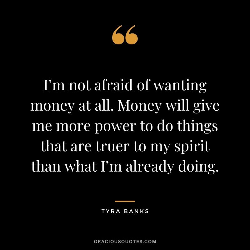 I’m not afraid of wanting money at all. Money will give me more power to do things that are truer to my spirit than what I’m already doing.