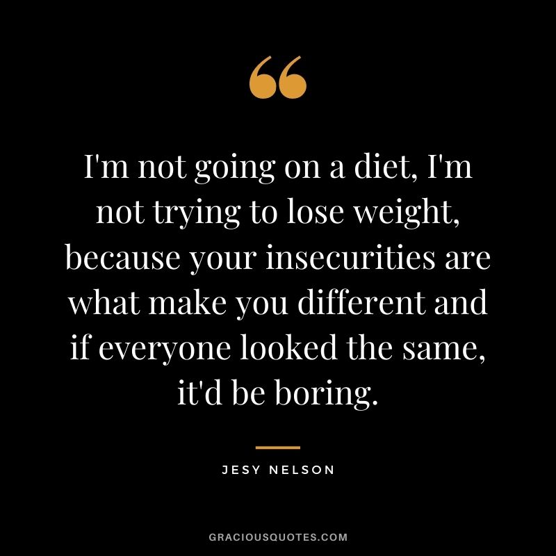 I'm not going on a diet, I'm not trying to lose weight, because your insecurities are what make you different and if everyone looked the same, it'd be boring.