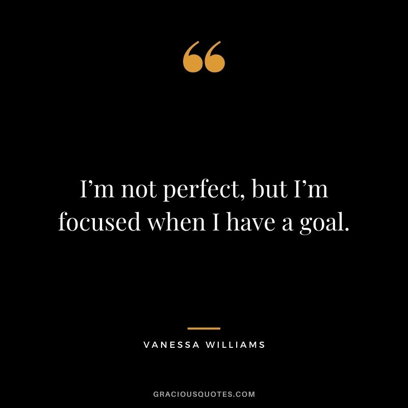 I’m not perfect, but I’m focused when I have a goal.