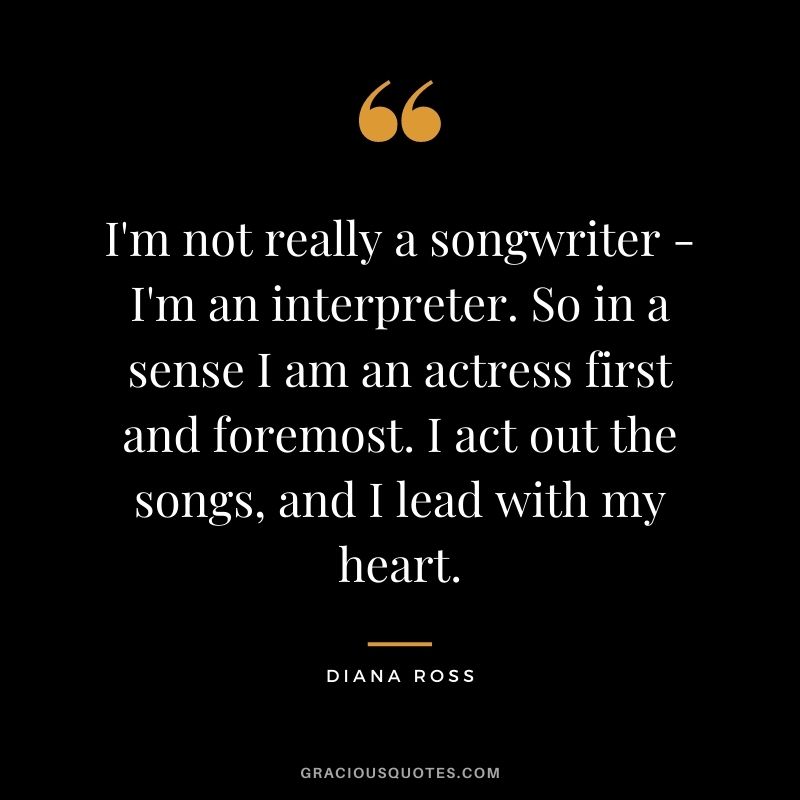 I'm not really a songwriter - I'm an interpreter. So in a sense I am an actress first and foremost. I act out the songs, and I lead with my heart.