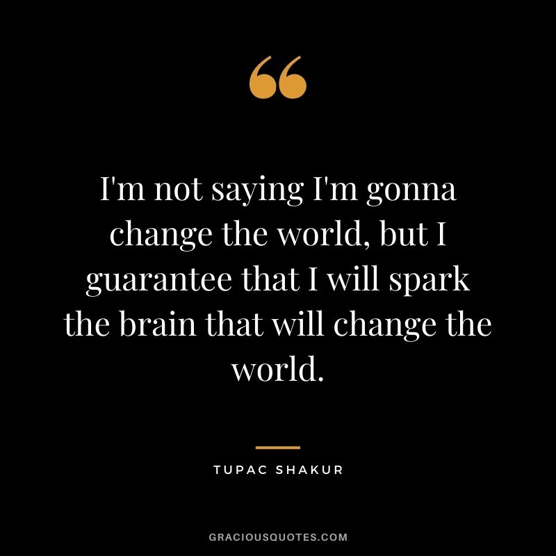 I'm not saying I'm gonna change the world, but I guarantee that I will spark the brain that will change the world.