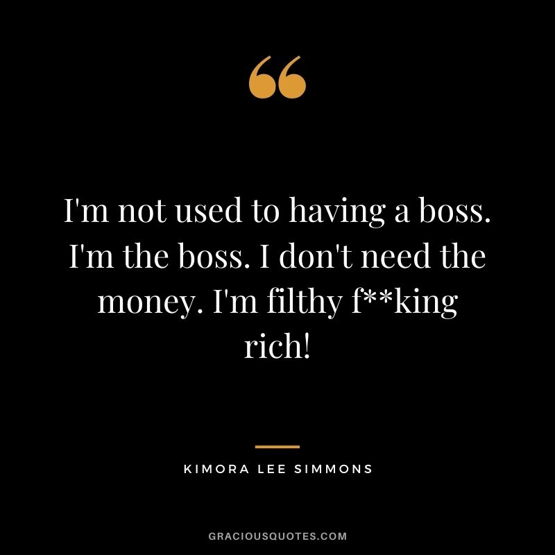 I'm not used to having a boss. I'm the boss. I don't need the money. I'm filthy fking rich!