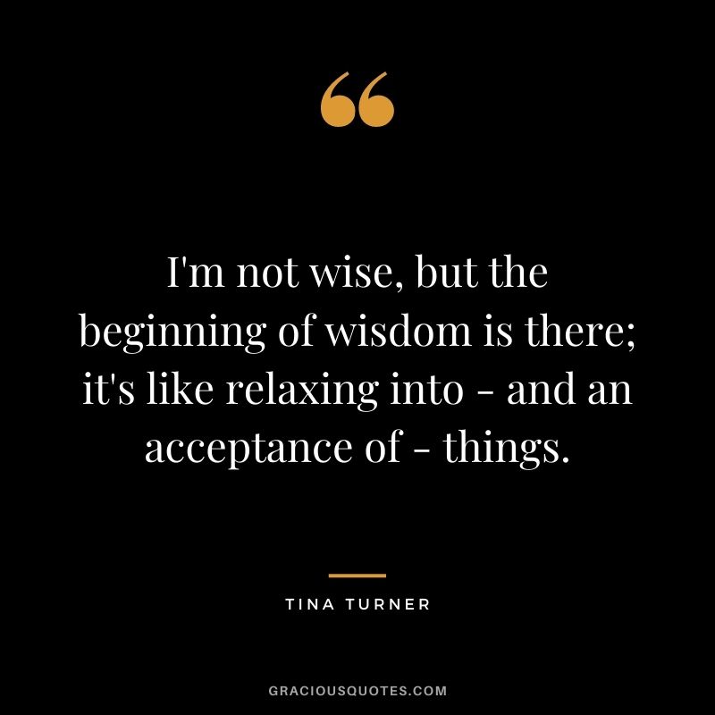 I'm not wise, but the beginning of wisdom is there; it's like relaxing into - and an acceptance of - things.