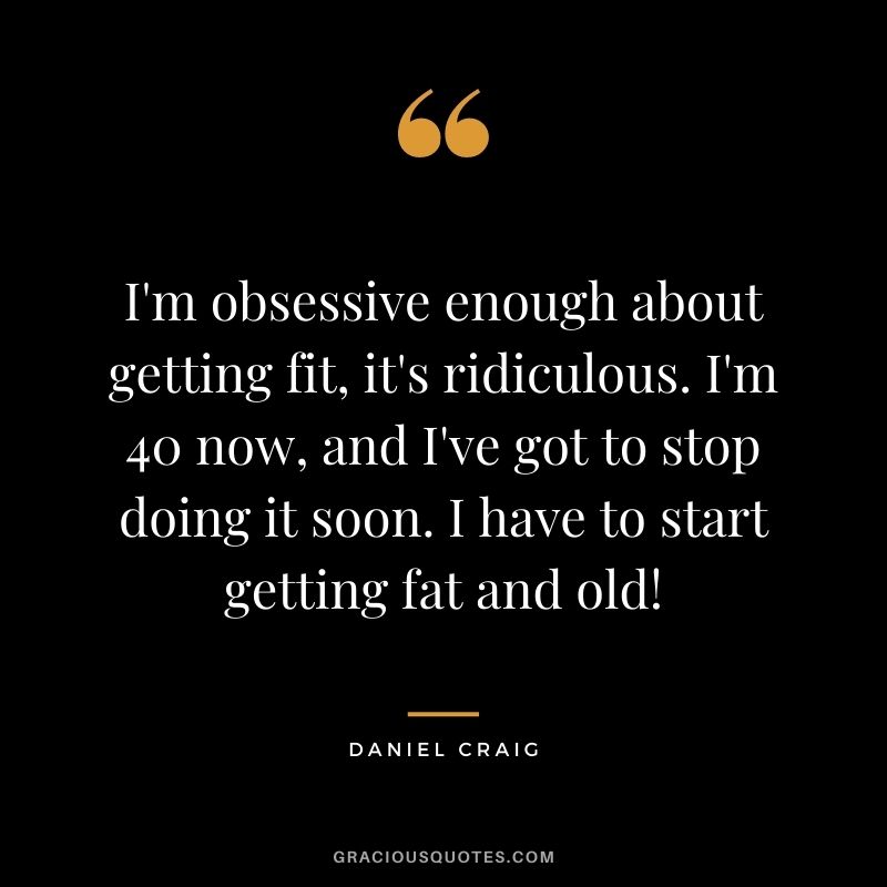 I'm obsessive enough about getting fit, it's ridiculous. I'm 40 now, and I've got to stop doing it soon. I have to start getting fat and old!