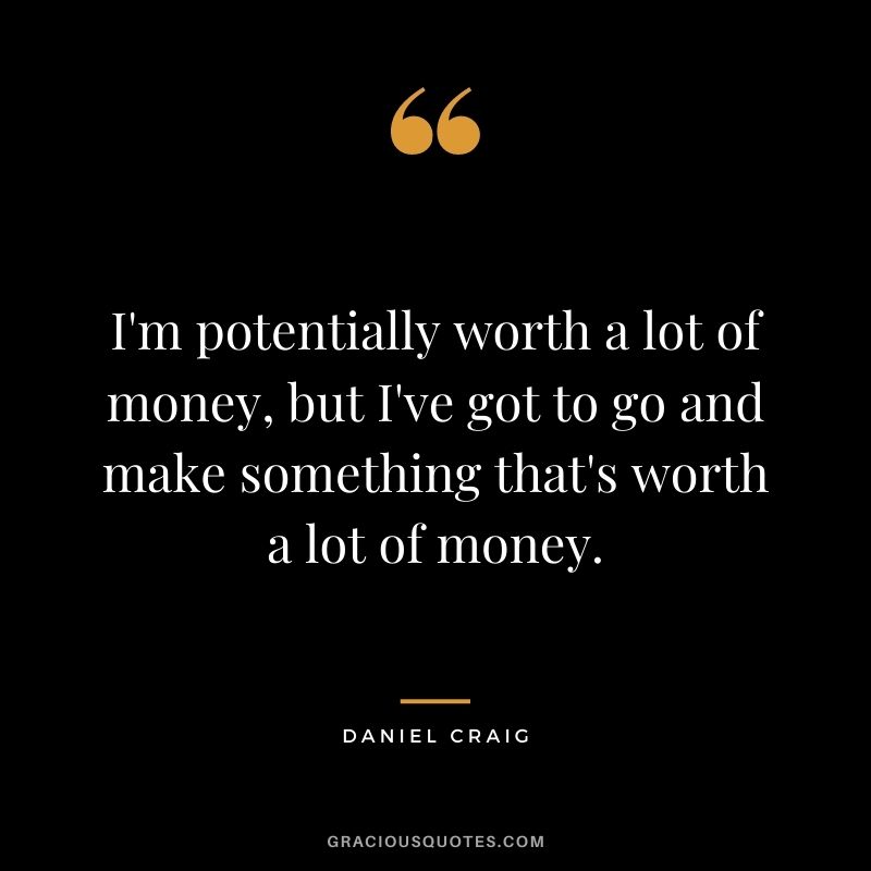 I'm potentially worth a lot of money, but I've got to go and make something that's worth a lot of money.
